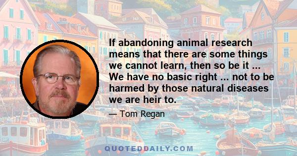 If abandoning animal research means that there are some things we cannot learn, then so be it ... We have no basic right ... not to be harmed by those natural diseases we are heir to.