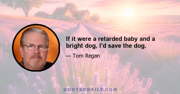 If it were a retarded baby and a bright dog, I'd save the dog.