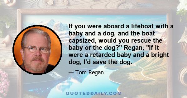 If you were aboard a lifeboat with a baby and a dog, and the boat capsized, would you rescue the baby or the dog? Regan, If it were a retarded baby and a bright dog, I'd save the dog.