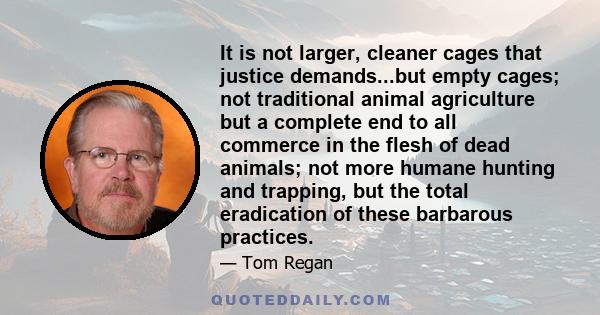 It is not larger, cleaner cages that justice demands...but empty cages; not traditional animal agriculture but a complete end to all commerce in the flesh of dead animals; not more humane hunting and trapping, but the