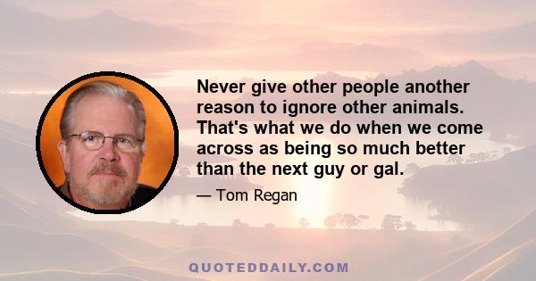 Never give other people another reason to ignore other animals. That's what we do when we come across as being so much better than the next guy or gal.