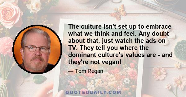 The culture isn't set up to embrace what we think and feel. Any doubt about that, just watch the ads on TV. They tell you where the dominant culture's values are - and they're not vegan!