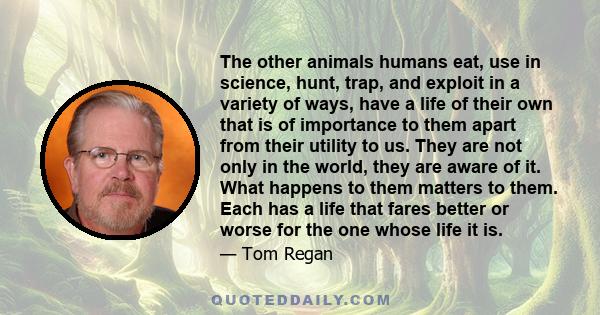 The other animals humans eat, use in science, hunt, trap, and exploit in a variety of ways, have a life of their own that is of importance to them apart from their utility to us. They are not only in the world, they are 