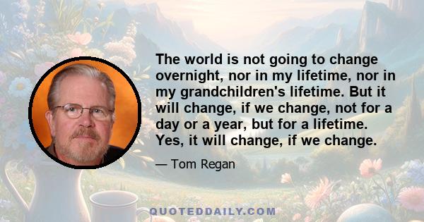 The world is not going to change overnight, nor in my lifetime, nor in my grandchildren's lifetime. But it will change, if we change, not for a day or a year, but for a lifetime. Yes, it will change, if we change.