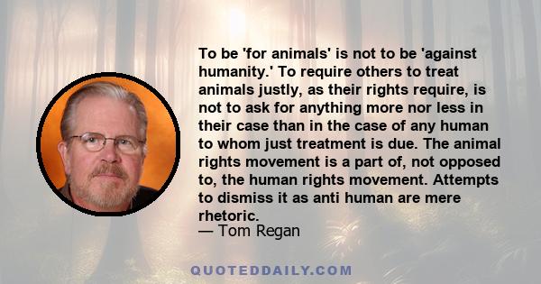 To be 'for animals' is not to be 'against humanity.' To require others to treat animals justly, as their rights require, is not to ask for anything more nor less in their case than in the case of any human to whom just