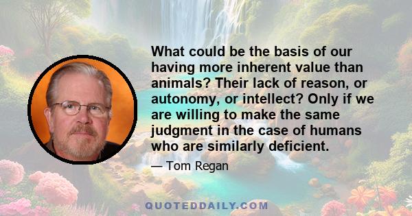 What could be the basis of our having more inherent value than animals? Their lack of reason, or autonomy, or intellect? Only if we are willing to make the same judgment in the case of humans who are similarly deficient.