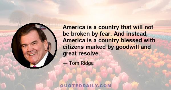 America is a country that will not be broken by fear. And instead, America is a country blessed with citizens marked by goodwill and great resolve.