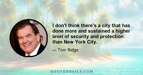 I don't think there's a city that has done more and sustained a higher level of security and protection than New York City.