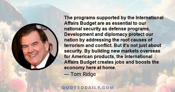 The programs supported by the International Affairs Budget are as essential to our national security as defense programs. Development and diplomacy protect our nation by addressing the root causes of terrorism and