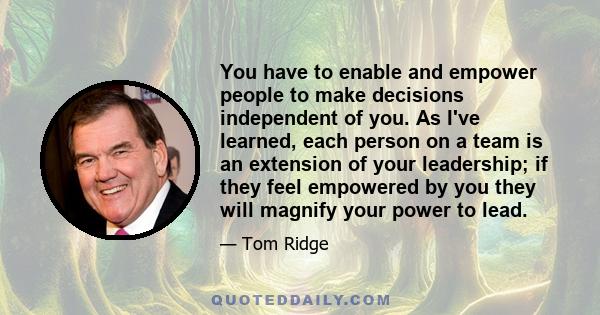 You have to enable and empower people to make decisions independent of you. As I've learned, each person on a team is an extension of your leadership; if they feel empowered by you they will magnify your power to lead.