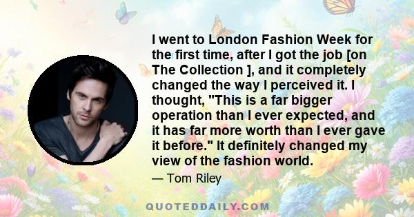 I went to London Fashion Week for the first time, after I got the job [on The Collection ], and it completely changed the way I perceived it. I thought, This is a far bigger operation than I ever expected, and it has