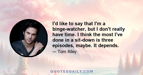 I'd like to say that I'm a binge-watcher, but I don't really have time. I think the most I've done in a sit-down is three episodes, maybe. It depends.