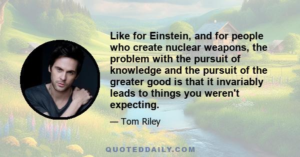 Like for Einstein, and for people who create nuclear weapons, the problem with the pursuit of knowledge and the pursuit of the greater good is that it invariably leads to things you weren't expecting.