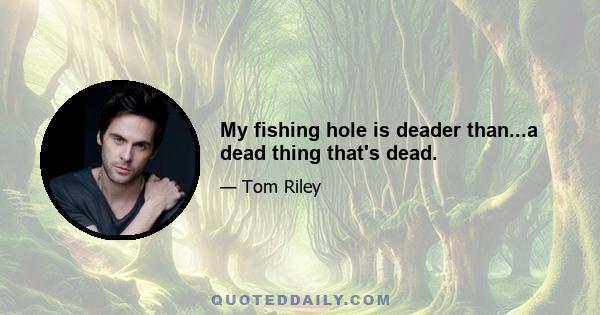 My fishing hole is deader than...a dead thing that's dead.