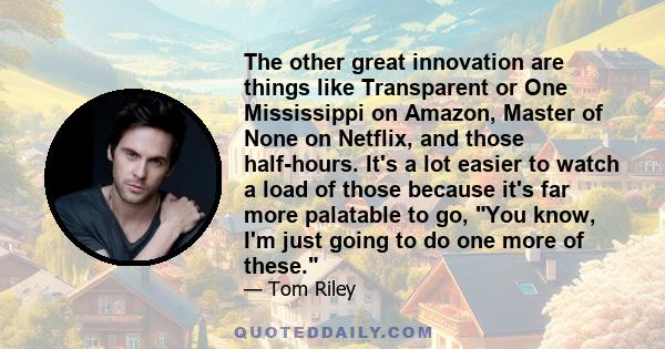 The other great innovation are things like Transparent or One Mississippi on Amazon, Master of None on Netflix, and those half-hours. It's a lot easier to watch a load of those because it's far more palatable to go, You 