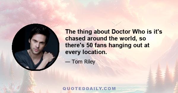 The thing about Doctor Who is it's chased around the world, so there's 50 fans hanging out at every location.