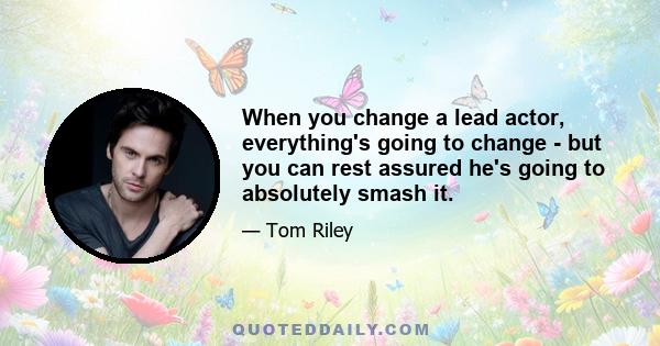 When you change a lead actor, everything's going to change - but you can rest assured he's going to absolutely smash it.