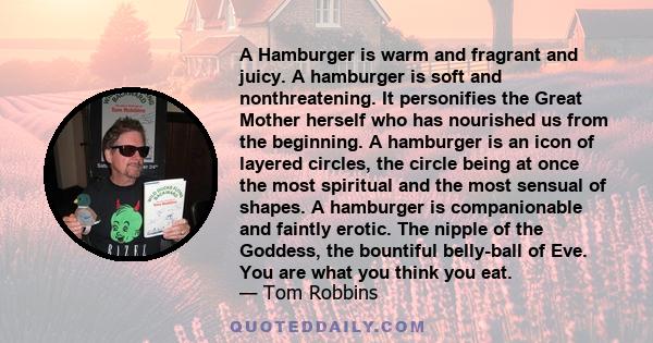 A Hamburger is warm and fragrant and juicy. A hamburger is soft and nonthreatening. It personifies the Great Mother herself who has nourished us from the beginning. A hamburger is an icon of layered circles, the circle