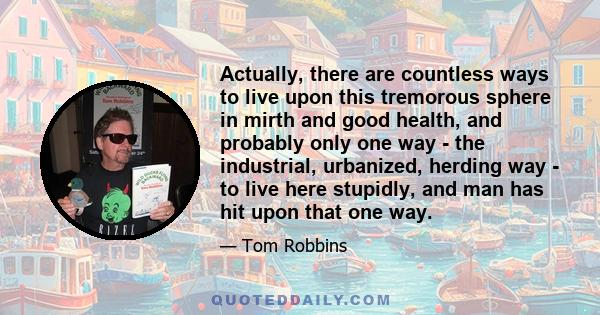 Actually, there are countless ways to live upon this tremorous sphere in mirth and good health, and probably only one way - the industrial, urbanized, herding way - to live here stupidly, and man has hit upon that one