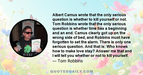 Albert Camus wrote that the only serious question is whether to kill yourself or not. Tom Robbins wrote that the only serious question is whether time has a beginning and an end. Camus clearly got up on the wrong side