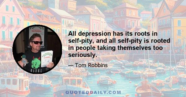 All depression has its roots in self-pity, and all self-pity is rooted in people taking themselves too seriously.