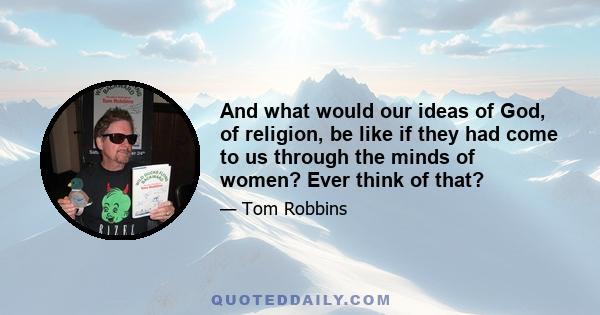 And what would our ideas of God, of religion, be like if they had come to us through the minds of women? Ever think of that?