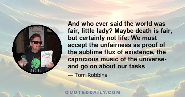 And who ever said the world was fair, little lady? Maybe death is fair, but certainly not life. We must accept the unfairness as proof of the sublime flux of existence, the capricious music of the universe- and go on