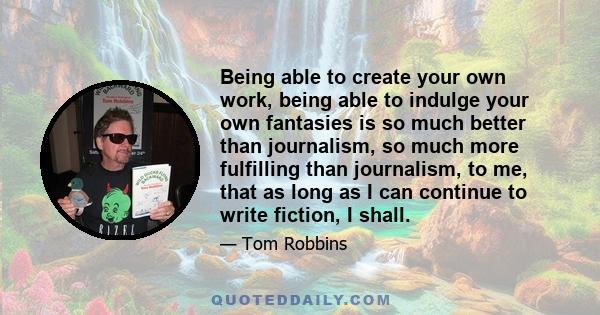 Being able to create your own work, being able to indulge your own fantasies is so much better than journalism, so much more fulfilling than journalism, to me, that as long as I can continue to write fiction, I shall.