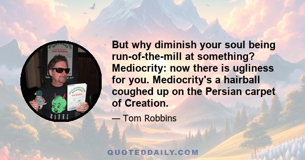 But why diminish your soul being run-of-the-mill at something? Mediocrity: now there is ugliness for you. Mediocrity's a hairball coughed up on the Persian carpet of Creation.