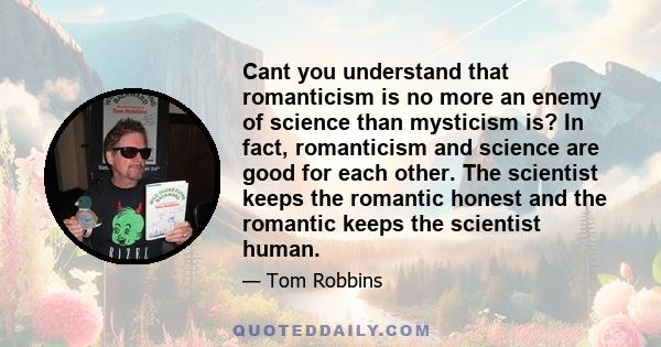 Cant you understand that romanticism is no more an enemy of science than mysticism is? In fact, romanticism and science are good for each other. The scientist keeps the romantic honest and the romantic keeps the