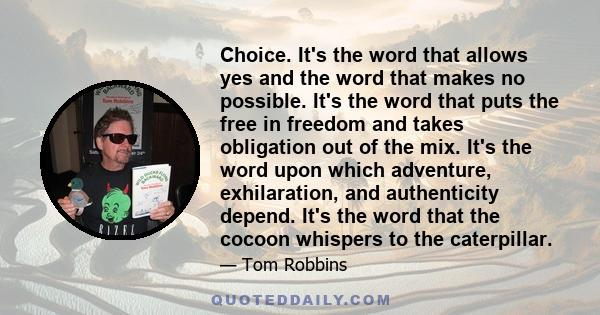 Choice. It's the word that allows yes and the word that makes no possible. It's the word that puts the free in freedom and takes obligation out of the mix. It's the word upon which adventure, exhilaration, and