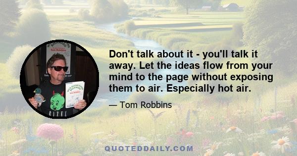 Don't talk about it - you'll talk it away. Let the ideas flow from your mind to the page without exposing them to air. Especially hot air.