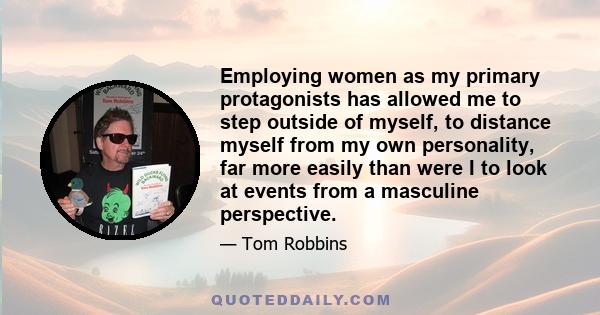 Employing women as my primary protagonists has allowed me to step outside of myself, to distance myself from my own personality, far more easily than were I to look at events from a masculine perspective.