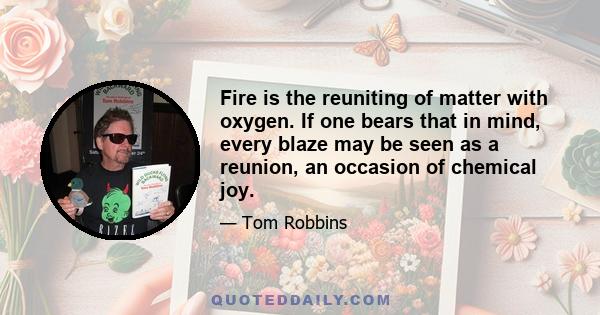 Fire is the reuniting of matter with oxygen. If one bears that in mind, every blaze may be seen as a reunion, an occasion of chemical joy.