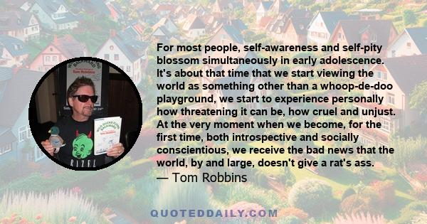 For most people, self-awareness and self-pity blossom simultaneously in early adolescence. It's about that time that we start viewing the world as something other than a whoop-de-doo playground, we start to experience