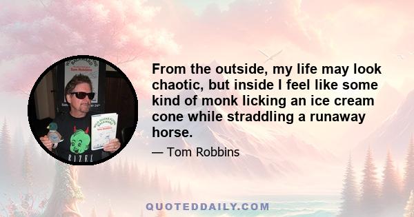 From the outside, my life may look chaotic, but inside I feel like some kind of monk licking an ice cream cone while straddling a runaway horse.