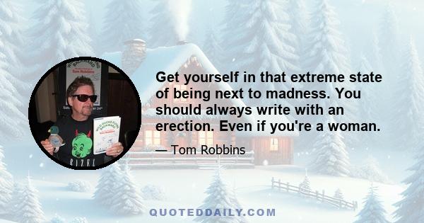 Get yourself in that extreme state of being next to madness. You should always write with an erection. Even if you're a woman.
