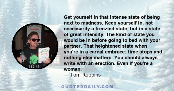 Get yourself in that intense state of being next to madness. Keep yourself in, not necessarily a frenzied state, but in a state of great intensity. The kind of state you would be in before going to bed with your