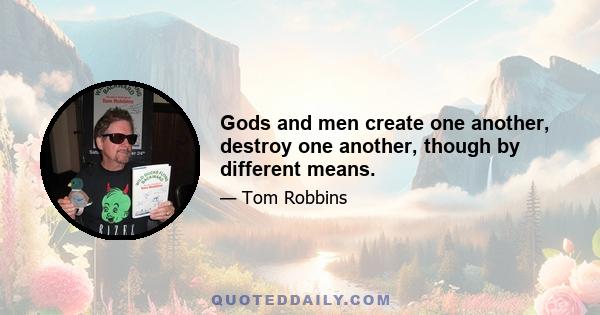 Gods and men create one another, destroy one another, though by different means.