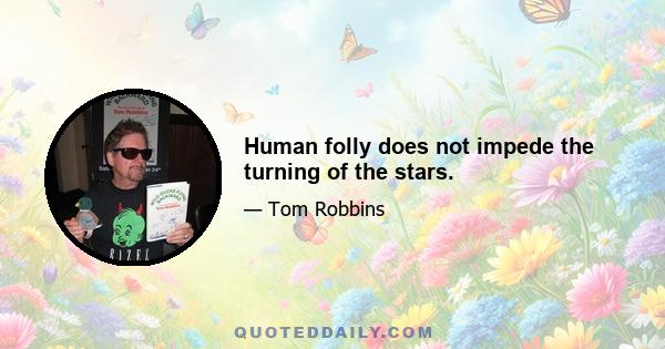 Human folly does not impede the turning of the stars.