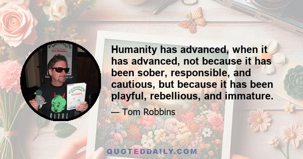 Humanity has advanced, when it has advanced, not because it has been sober, responsible, and cautious, but because it has been playful, rebellious, and immature.