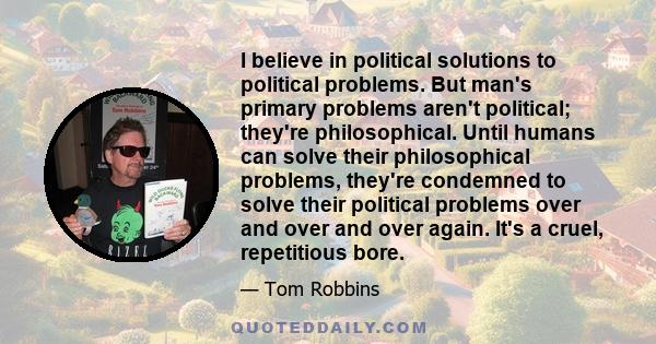 I believe in political solutions to political problems. But man's primary problems aren't political; they're philosophical. Until humans can solve their philosophical problems, they're condemned to solve their political 