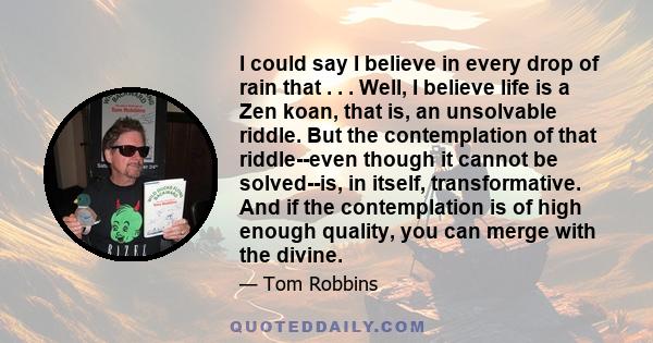 I could say I believe in every drop of rain that . . . Well, I believe life is a Zen koan, that is, an unsolvable riddle. But the contemplation of that riddle--even though it cannot be solved--is, in itself,