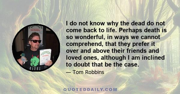 I do not know why the dead do not come back to life. Perhaps death is so wonderful, in ways we cannot comprehend, that they prefer it over and above their friends and loved ones, although I am inclined to doubt that be