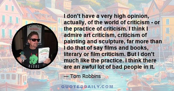 I don't have a very high opinion, actually, of the world of criticism - or the practice of criticism. I think I admire art criticism, criticism of painting and sculpture, far more than I do that of say films and books,