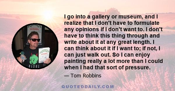 I go into a gallery or museum, and I realize that I don't have to formulate any opinions if I don't want to. I don't have to think this thing through and write about it at any great length. I can think about it if I