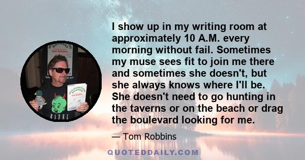 I show up in my writing room at approximately 10 A.M. every morning without fail. Sometimes my muse sees fit to join me there and sometimes she doesn't, but she always knows where I'll be. She doesn't need to go hunting 