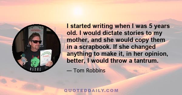 I started writing when I was 5 years old. I would dictate stories to my mother, and she would copy them in a scrapbook. If she changed anything to make it, in her opinion, better, I would throw a tantrum.