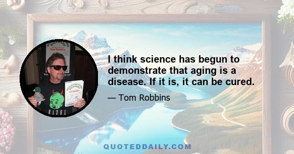 I think science has begun to demonstrate that aging is a disease. If it is, it can be cured.