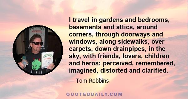 I travel in gardens and bedrooms, basements and attics, around corners, through doorways and windows, along sidewalks, over carpets, down drainpipes, in the sky, with friends, lovers, children and heros; perceived,